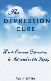 The Depression Cure : How to overcome Depression, be Motivated and be Happy (dealing with depression, anxiety, happiness, depression recovery,) - Adam White