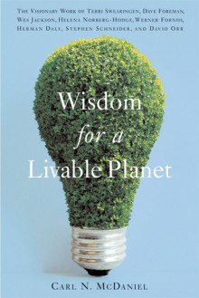 Wisdom for a Livable Planet: The Visionary Work of Terri Swearingen, Dave Foreman, Wes Jackson, Helena Norberg-Hodge, Werner Fornos, Herman Daly, Stephen Schneider, and David Orr - Carl N. McDaniel