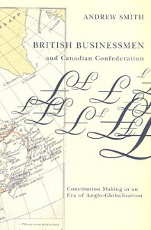 British Businessmen & Canadian Confederation: Constitution Making in an Era of Anglo-globalization - Andrew Smith