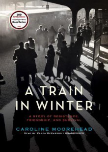 A Train in Winter: A Story of Resistance, Friendship, and Survival - Caroline Moorehead, Wanda McCaddon