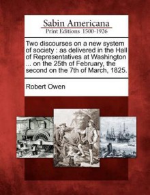 Two Discourses on a New System of Society: As Delivered in the Hall of Representatives at Washington ... on the 25th of February, the Second on the 7t - Robert Owen