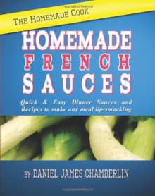 The Homemade Cook: Homemade French Sauces: Quick & Easy Dinner Sauces and Recipes to make any meal lip-smacking - Daniel Chamberlin