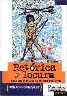 Retorica y Locura: Para Una Teoria de La Cultura Argentina - Horacio Gonzalez, Horacio González