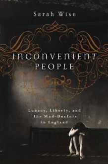 Inconvenient People: Lunacy, Liberty, and the Mad-Doctors in England - Sarah Wise