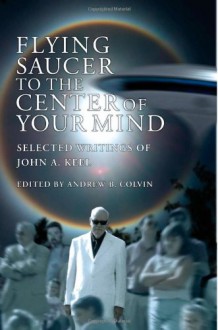 Flying Saucer to the Center of Your Mind: Selected Writings of John A. Keel - John A. Keel, Andrew Colvin, Tessa B. Dick, Gray Barker