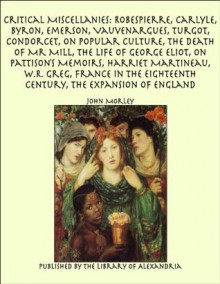 Critical Miscellanies: Robespierre, Carlyle, Byron, Emerson, Vauvenargues, Turgot, Condorcet, On Popular Culture, The Death of Mr Mill, The Life of George Eliot, France in the Eighteenth Century - John Morley