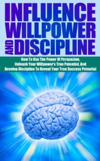 Influence Willpower And Discipline - How To Use The Power Of Persuasion, Unleash Your Willpower's True Potential, And Develop Discipline To Reveal Your ... willpower persuasion and discipline) - Ace McCloud