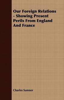 Our Foreign Relations - Showing Present Perils from England and France - Charles Sumner