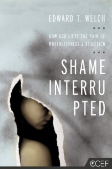 Shame Interrupted: How God Lifts the Pain of Worthlessness and Rejection - Edward T. Welch