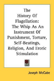 The History of Flagellation: The Whip as an Instrument of Punishment, Torture, Self-Beatings, Religion, and Erotic Stimulation - Joseph McCabe