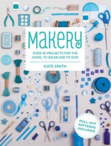 Makery: Over 30 Projects for the Home, to Wear and to Give - Kate Smith