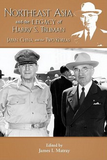 Northeast Asia & the Legacy of Harry S. Truman: Japan, China & the Two Koreas - James I. Matray