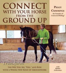 Connect with Your Horse from the Ground Up: Transform the Way You See, Feel, and Ride with a Whole New Kind of Groundwork - Peggy Cummings, Bobbie Lieberman