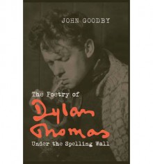 The Poetry of Dylan Thomas: Under the Spelling Wall - John Goodby