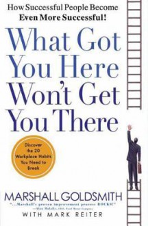 What Got You Here Won't Get You There: How Successful People Become Even More Successful - Marshall Goldsmith