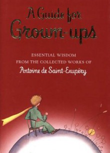 A Guide for Grown-Ups: Essential Wisdom from the Collected Works of Antoine de Saint-Exupery - Antoine de Saint-Exupéry