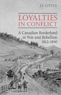 Loyalties in Conflict: A Canadian Borderland in War and Rebellion,1812-1840 - John Little