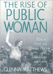 The Rise of Public Woman: Woman's Power and Woman's Place in the United States, 1630-1970 - Glenna Matthews