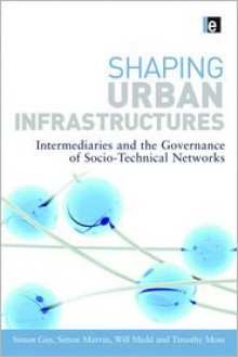 Shaping Urban Infrastructures: Intermediaries and the Governance of Socio-Technical Networks - Simon Guy, Simon Marvin, Will Medd, Timothy Moss