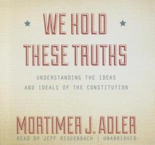 We Hold These Truths: Understanding the Ideas and Ideals of the Constitution - Mortimer J. Adler, Jeff Riggenbach