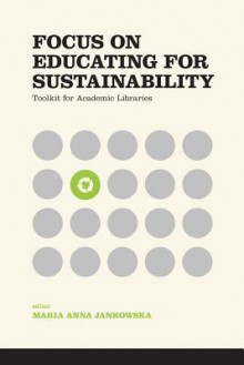 Focus on Educating for Sustainability: Toolkit for Academic Libraries - Maria Anna Jankowska, Kathleen Ryan, Karren Nichols, Rene Tanner, Mara M.J. Egherman, Barbara DeFelice, Eleni Castro, Jameson F. Chace, Megan Stark, Alessia Zanin-Yost, Toni M. Carter, Gregory J. Schmidt, Amy Pajewski, Laura Burt-Nicholas, Joshua Finnell, Madeleine Char