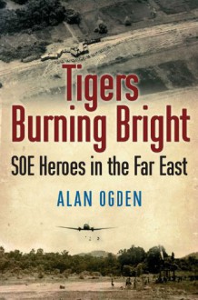 Tigers Burning Bright: SOE Heroes in the Far East - Alan Ogden