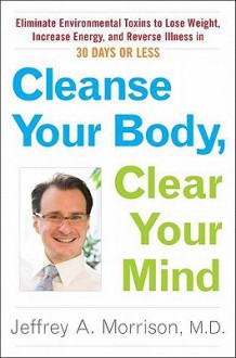 Cleanse Your Body, Clear Your Mind: Eliminate Environmental Toxins to Lose Weight, Increase Energy, and Reverse Illness in 30 Days or Less - Jeffrey Morrison