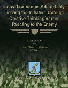 Innovation Versus Adaptability: Seizing the Initiative Through Creative Thinking Versus Reacting to the Enemy - Us Army Col Glenn K Grothe, School of Advanced Military Studies