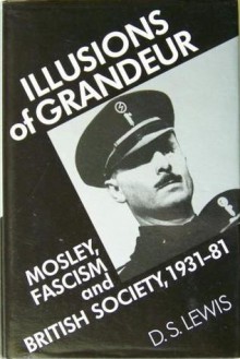 Illusions of Grandeur: Mosley, Fascism, and British Society, 1931-81 - D.S. Lewis