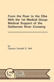 From the Roer to the Elbe with the 1st Medical Group: Medical Support of the Deliberate River Crossing - Donald E. Hall, Combat Studies Institute