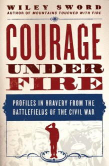 Courage Under Fire: Profiles in Bravery from the Battlefields of the Civil War - Wiley Sword