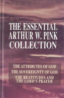 The Essential Arthur W. Pink Collection: The Attributes of God; The Sovereignty of God; The Beatitudes and the Lord's Prayer - Arthur W. Pink