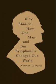 Why Mahler?: How One Man and Ten Symphonies Changed Our World - Norman Lebrecht