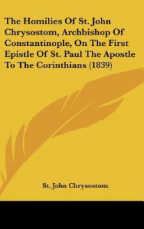 The Homilies of St. John Chrysostom, Archbishop of Constantinople, on the First Epistle of St. Paul the Apostle to the Corinthians (1839) - John Chrysostom