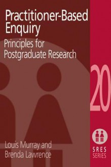 Practitioner-Based Enquiry: Principles and Practices for Postgraduate Research - Brenda Lawrence, Louis Murray