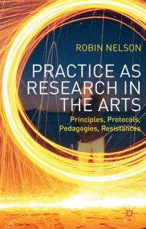 Practice as Research in the Arts: Principles, Protocols, Pedagogies, Resistances - Robin Nelson