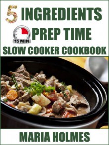 5 Ingredients 15 Minutes Prep Time Slow Cooker Cookbook - Maria Holmes