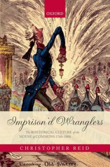 Imprison'd Wranglers: The Rhetorical Culture of the House of Commons 1760-1800 - Christopher Reid