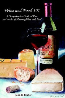 Wine and Food-101: A Comprehensive Guide to Wine and the Art of Matching Wine with Food - John Fischer