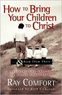 How to Bring Your Children to Christ..& Keep Them There: Avoiding the Tragedy of False Conversion - Ray Comfort, Kirk Cameron