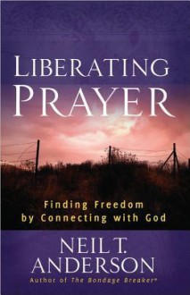 Liberating Prayer: Finding Freedom by Connecting with God - Neil T. Anderson