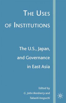 The Uses of Institutions: The U.S., Japan, and Governance in East Asia - G. John Ikenberry, Takashi Inoguchi