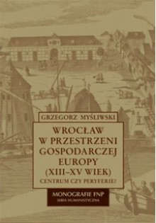 Wrocław w przestrzeni gospodarczej Europy (XII-XV w.) - Grzegorz Myśliwski