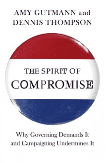 The Spirit of Compromise: Why Governing Demands It and Campaigning Undermines It - Amy Gutmann, Dennis Thompson