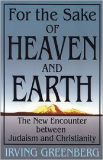 For the Sake of Heaven and Earth: The New Encounter Between Judaism and Christianity - Irving Greenberg