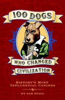 100 Dogs Who Changed Civilization: History's Most Influential Canines - Sam Stall