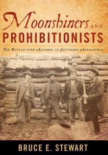 Moonshiners and Prohibitionists: The Battle Over Alcohol in Southern Appalachia - Bruce E. Stewart