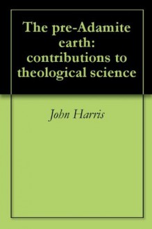 The pre-Adamite earth: contributions to theological science - John Harris