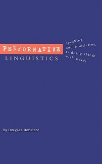 Performative Linguistics: Speaking and Translating as Doing Things with Words - Douglas Robinson