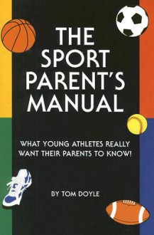 The Sport Parent's Manual: What Young Athletes Really Want Their Parents to Know! - Tom Doyle